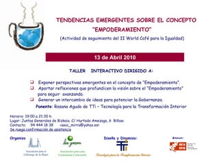 TALLER  INTERACTIVO DIRIGIDO A: Exponer perspectivas emergentes en el concepto de “Empoderamiento”. Aportar reflexiones que profundicen la visión sobre el “Empoderamiento”  para seguir  avanzando. Generar un intercambio de ideas para potenciar la Gobernanza.   TENDENCIAS EMERGENTES SOBRE EL CONCEPTO “ EMPODERAMIENTO” (Actividad de seguimiento del II World Café para la Igualdad) 13 de Abril 2010 Ponente : Rosana Agudo de TTi – Tecnología para la Transformación Interior Horario: 19:00 a 21:30 h. Lugar: Juntas Generales de Bizkaia. C/ Hurtado Amezaga, 6  Bilbao Contacto:  94 444 18 38  <asoc_mirra@yahoo.es> Se ruega confirmación de asistencia Organizan:     Diseña y Dinamiza:  Apoya: Asociación para el  Liderazgo de la Mujer Asociación para una Ciudadanía Consciente 