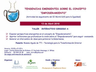 TALLER  INTERACTIVO DIRIGIDO A: Exponer perspectivas emergentes en el concepto de “Empoderamiento”. Aportar reflexiones que profundicen la visión sobre el “Empoderamiento” para seguir  avanzando. Generar un intercambio de ideas para potenciar la Gobernanza.   TENDENCIAS EMERGENTES SOBRE EL CONCEPTO “ EMPODERAMIENTO” (Actividad de seguimiento del II World Café para la Igualdad) 13 de Abril 2010 Ponente : Rosana Agudo de TTi – Tecnología para la Transformación Interior Horario: 19:00 a 21:30 h. Lugar: Juntas Generales de Bizkaia. C/ Hurtado Amezaga, 6  Bilbao Contacto:  94 444 18 38  <asoc_mirra@yahoo.es> Se ruega confirmación de asistencia Organizan:    Diseña y Dinamiza:  Apoya: Asociación para el  Liderazgo de la Mujer Asociación para una Ciudadanía Consciente 