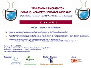 TALLER  INTERACTIVO DIRIGIDO A: Exponer perspectivas emergentes en el concepto de “Empoderamiento”. Aportar reflexiones que profundicen la visión sobre el “Empoderamiento” para seguir  avanzando. Generar un intercambio de ideas para potenciar la Gobernanza.   TENDENCIAS EMERGENTES SOBRE EL CONCEPTO “EMPODERAMIENTO” (Actividad de seguimiento del II World Café para la Igualdad) 13 de Abril 2010 Ponente : Rosana Agudo de TTi – Tecnología para la Transformación Interior Horario: 19:00 a 21:30 h. Lugar: Juntas Generales de Bizkaia. C/ Hurtado Amezaga, 6  Bilbao Contacto:  94 444 18 38  <asoc_mirra@yahoo.es> Se ruega confirmación de asistencia Organizan:    Diseña y Dinamiza:  Apoya: Asociación para el  Liderazgo de la Mujer Asociación para una Ciudadanía Consciente 