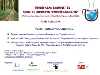 TALLER  INTERACTIVO DIRIGIDO A: Exponer perspectivas emergentes en el concepto de “Empoderamiento”. Aportar reflexiones que profundicen la visión sobre el “Empoderamiento” para seguir  avanzando. Generar una reflexión conjunta entre participantes dirigid a potenciar la Gobernanza.   TENDENCIAS EMERGENTES SOBRE EL CONCEPTO “EMPODERAMIENTO” (Actividad de seguimiento del II World Café para la Igualdad) Ponente : Rosana Agudo de TTi – Tecnología para la Transformación Interior Horario: 19:00 a 21:30 h. Lugar: Juntas Generales de Bizkaia. C/ Hurtado Amezaga, 6  Bilbao Contacto:  94 444 18 38  <asoc_mirra@yahoo.es> Se ruega confirmación de asistencia Organizan:    Diseña y Dinamiza:  Apoya: 13 de Abril 2010 Asociación para el  Liderazgo de la Mujer Asociación para una Ciudadanía Consciente 