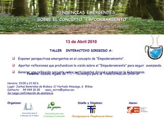 TALLER  INTERACTIVO DIRIGIDO A: Exponer perspectivas emergentes en el concepto de “Empoderamiento”. Aportar reflexiones que profundicen la visión sobre el “Empoderamiento” para seguir  avanzando. Generar una reflexión conjunta entre participantes dirigid a potenciar la Gobernanza.   TENDENCIAS EMERGENTES SOBRE EL CONCEPTO “EMPODERAMIENTO” (Actividad de seguimiento del II World Café para la Igualdad) Ponente : Rosana Agudo de TTi – Tecnología para la Transformación Interior Horario: 19:00 a 21:30 h. Lugar: Juntas Generales de Bizkaia. C/ Hurtado Amezaga, 6  Bilbao Contacto:  94 444 18 38  <asoc_mirra@yahoo.es> Se ruega confirmación de asistencia Organizan:    Diseña y Dinamiza:  Apoya: 13 de Abril 2010 Asociación para el  Liderazgo de la Mujer Asociación para una Ciudadanía Consciente 