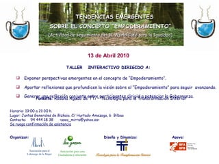 TALLER  INTERACTIVO DIRIGIDO A: Exponer perspectivas emergentes en el concepto de “Empoderamiento”. Aportar reflexiones que profundicen la visión sobre el “Empoderamiento” para seguir  avanzando. Generar una reflexión conjunta entre participantes dirigid a potenciar la Gobernanza.   TENDENCIAS EMERGENTES SOBRE EL CONCEPTO “EMPODERAMIENTO” (Actividad de seguimiento del II World Café para la Igualdad) Ponente : Rosana Agudo de TTi – Tecnología para la Transformación Interior Horario: 19:00 a 21:30 h. Lugar: Juntas Generales de Bizkaia. C/ Hurtado Amezaga, 6  Bilbao Contacto:  94 444 18 38  <asoc_mirra@yahoo.es> Se ruega confirmación de asistencia Organizan:    Diseña y Dinamiza:  Apoya: 13 de Abril 2010 Asociación para el  Liderazgo de la Mujer Asociación para una Ciudadanía Consciente 