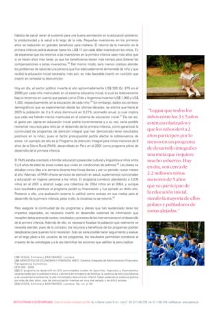 hábitos de salud- serán el sustento para una buena asimilación en la educación posterior,
 la productividad y la salud a lo largo de la vida. Pequeñas inversiones en los primeros
 años se traducirán en grandes beneficios para mañana. El retorno de la inversión en la
 primera infancia podría alcanzar hasta los US$ 17 por cada dólar invertido en los niños. Es
 de esperarse que los retornos a las inversiones en la primera infancia sean más altos que
 si se hacen años más tarde, ya que los beneficiarios tienen más tiempo para obtener las
 compensaciones a estas inversiones.19 Del mismo modo, será menos costoso atender
 los problemas de salud de una persona que fue adecuadamente alimentada de niño y que
 recibió la educación inicial necesaria; más aún, es más favorable invertir en nutrición que
 invertir en remediar la desnutrición.

 Hoy en día, el sector público invierte al año aproximadamente US$ 300 (S/. 879 en el
 2009) por cada niño matriculado en el sistema educativo inicial, lo cual es relativamente
 bajo si tenemos en cuenta que países como Chile y Argentina invierten US$ 1,900 y US$
 1,300, respectivamente, en la educación de cada niño.20 Sin embargo, dados los cambios
 demográficos que se experimentan desde las últimas décadas, se estima que hacia el
 2025 la población de 3 a 5 años disminuirá en 0.27% promedio anual, lo cual implica                                                        “Lograr que todos los
 que cada vez habrán menos matrículas en el sistema de educación inicial.21 De ser así,                                                    niños entre los 3 y 5 años
 el gasto per cápita en educación inicial podría incrementarse y a su vez, sería posible                                                   estén escolarizados y
 reorientar recursos para reforzar el desarrollo de la primera infancia, como garantizar la
 continuidad de programas de atención integral que han demostrado tener resultados
                                                                                                                                           que los niños de 0 a 2
 positivos en la niñez, pues el factor presupuestal podría afectar la sobrevivencia de                                                     años participen por lo
 estos. Un ejemplo de ello es el Programa de Atención Integral para niños menores de 6                                                     menos en un programa
 años de la Sierra Rural (PAIN), desarrollado en Perú en el 2001 como programa piloto de
 desarrollo de la primera infancia.
                                                                                                                                           de desarrollo integral es
                                                                                                                                           una meta que requiere
 El PAIN estaba orientado a brindar educación preescolar cultural y lingüística a niños entre                                              mucho esfuerzo. Hoy
 3 y 6 años de edad de áreas rurales que vivían en condiciones de pobreza.22 Las clases se
                                                                                                                                           en día, son cerca de
 dictaban cinco días a la semana durante tres horas diarias y por un período nueve meses
 al año. Además, el PAIN ofrecía servicios de atención en salud, suplementos nutricionales                                                 2.2 millones niños
 y educación en higiene personal a los niños. El programa comenzó atendiendo a 3,076                                                       menores de 5 años
 niños en el 2001 y alcanzó luego una cobertura de 7         ,554 niños en el 2004; y aunque
                                                                                                                                           que no participan de
 tuvo resultados positivos el programa perdió su financiación y fue cerrado en dicho año.
 Posterior a ello, una evaluación externa lo calificó como exitoso en sus metas para el                                                    la educación inicial,
 desarrollo de la primera infancia; pese a ello, la iniciativa no se retomó.23                                                             siendo la mayoría de ellos
                                                                                                                                           pobres y pobladores de
 Para asegurar la continuidad de los programas y planes que han evidenciado tener los
 impactos esperados, es necesario invertir en desarrollar sistemas de información que
                                                                                                                                           zonas alejadas.”
 recopilen datos acerca de costos, resultados y procesos de las intervenciones en el desarrollo
 de la primera infancia. Además de ello, es necesario focalizar la población que realmente se
 necesita atender, pues de lo contrario, los recursos y beneficios de los programas podrían
 desplazarse para quienes no lo necesitan. Solo así sería posible hacer seguimiento y evaluar
 en el largo plazo a los usuarios de los programas, los resultados permitirían corroborar el
 impacto de las estrategias y a la vez identificar las acciones que valdrían la pena replicar.



 (19) VEGAS, Emiliana y SANTIBAÑEZ, Lucrecia.
 (20) MINISTERIO DE ECONOMIÍA Y FINANZAS (MEF). Sistema Integrado de Administración Financiera.
 Transparencia Económica.
 (21) INEI. 2009
 (22) El programa se desarrolló en 310 comunidades rurales de Apurímac, Ayacucho y Huancavelica,
 caracterizadas por la pobreza crónica y extrema en la mayoría de familias; la carencia de servicios básicos
 y de saneamiento ambiental; la alta mortalidad y desnutrición infantil; haber padecido la violencia política
 por más de diez años; vías de comunicación internas en muy mal estado y de difícil acceso.
 (23) VEGAS, Emiliana y SANTIBAÑEZ, Lucrecia. Op. cit. p.161.




InsTITUTO PERUAnO dE AccIón EmPREsARIAL. centro de Estudios Estratégicos de IPAE. Av. La marina cuadra 16 s/n - Lima 21. Telf: (511) 566 2290. Fax: (51 1) 566 3246. cee@ipae.pe . www.ipaecee.pe
 