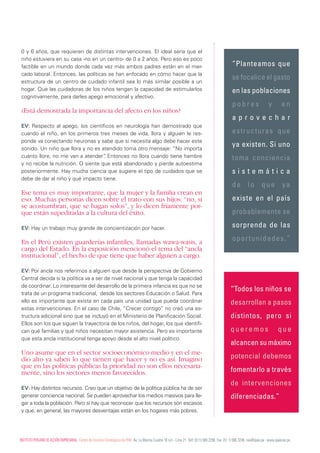 0 y 6 años, que requieren de distintas intervenciones. El ideal sería que el
 niño estuviera en su casa -no en un centro- de 0 a 2 años. Pero eso es poco
 factible en un mundo donde cada vez más ambos padres están en el mer-                                                                                 “Planteamos que
 cado laboral. Entonces, las políticas se han enfocado en cómo hacer que la
                                                                                                                                                       se focalice el gasto
 estructura de un centro de cuidado infantil sea lo más similar posible a un
 hogar. Que las cuidadoras de los niños tengan la capacidad de estimularlos                                                                            en las poblaciones
 cognitivamente, para darles apego emocional y afectivo.
                                                                                                                                                       pobres                    y        en
 ¿Está demostrada la importancia del afecto en los niños?
                                                                                                                                                       aprovechar
 EV: Respecto al apego, los científicos en neurología han demostrado que
 cuando el niño, en los primeros tres meses de vida, llora y alguien le res-                                                                           estructuras que
 ponde va conectando neuronas y sabe que si necesita algo debe hacer este
 sonido. Un niño que llora y no es atendido toma otro mensaje: “No importa
                                                                                                                                                       ya existen. Si uno
 cuánto llore, no me van a atender” Entonces no llora cuando tiene hambre
                                     .                                                                                                                 toma conciencia
 y no recibe la nutrición. O siente que está abandonado y pierde autoestima
 posteriormente. Hay mucha ciencia que sugiere el tipo de cuidados que se                                                                              sistemática
 debe de dar al niño y qué impacto tiene.
                                                                                                                                                       de lo que ya
 Ese tema es muy importante, que la mujer y la familia crean en
 eso. muchas personas dicen sobre el trato con sus hijos: “no, si                                                                                      existe en el país
 se acostumbran, que se hagan solos”, y lo dicen fríamente por-
 que están supeditadas a la cultura del éxito.                                                                                                         probablemente se

 EV: Hay un trabajo muy grande de concientización por hacer.                                                                                           sorprenda de las

 En el Perú existen guarderías infantiles, llamadas wawa-wasis, a                                                                                      oportunidades.”
 cargo del Estado. En la exposición mencionó el tema del “ancla
 institucional”, el hecho de que tiene que haber alguien a cargo.

 EV: Por ancla nos referimos a alguien que desde la perspectiva de Gobierno
 Central decida si la política va a ser de nivel nacional y que tenga la capacidad
 de coordinar. Lo interesante del desarrollo de la primera infancia es que no se
                                                                                                                                                      “Todos los niños se
 trata de un programa tradicional, desde los sectores Educación o Salud. Para
 ello es importante que exista en cada país una unidad que pueda coordinar                                                                            desarrollan a pasos
 estas intervenciones. En el caso de Chile, “Crecer contigo” no creó una es-
 tructura adicional sino que se incluyó en el Ministerio de Planificación Social.                                                                     distintos, pero si
 Ellos son los que siguen la trayectoria de los niños, del hogar, los que identifi-
 can qué familias y qué niños necesitan mayor asistencia. Pero es importante                                                                          queremos                          que
 que esta ancla institucional tenga apoyo desde el alto nivel político.
                                                                                                                                                      alcancen su máximo
 Uno asume que en el sector socioeconómico medio y en el me-
 dio alto ya saben lo que tienen que hacer y no es así. Imagino                                                                                       potencial debemos
 que en las políticas públicas la prioridad no son ellos necesaria-
 mente, sino los sectores menos favorecidos.                                                                                                          fomentarlo a través
                                                                                                                                                      de intervenciones
 EV: Hay distintos recursos. Creo que un objetivo de la política pública ha de ser
 generar conciencia nacional. Se pueden aprovechar los medios masivos para lle-                                                                       diferenciadas.”
 gar a toda la población. Pero sí hay que reconocer que los recursos son escasos
 y que, en general, las mayores desventajas están en los hogares más pobres.




InsTITUTO PERUAnO dE AccIón EmPREsARIAL. centro de Estudios Estratégicos de IPAE. Av. La marina cuadra 16 s/n - Lima 21. Telf: (511) 566 2290. Fax: (51 1) 566 3246. cee@ipae.pe . www.ipaecee.pe
 