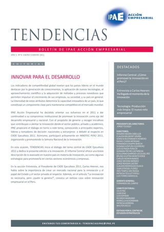 B O L E T Í N D E I PA E A C C I Ó N E M P R E S A R I A L
AÑO 3 Nº 9 ENERO FEBRERO 2011



 E D I T O R I A L
                                                                                                                        DESTACADOS

                                                                                                                        Informe Central: ¿Cómo
INNOVAR PARA EL DESARROLLO                                                                                              promover la innovación en
                                                                                                                        el Perú?
Los indicadores de compe vidad global revelan que los países líderes en el mundo
destacan por la generación de conocimientos, la aplicación de nuevas tecnologías, el                                    Entrevista a Carlos Heeren:
aprovechamiento cien ﬁco y la adquisición de métodos y procesos novedosos que                                           Ha llegado el momento de la
permiten impulsar el crecimiento de sus empresas, su sociedad, y su país en general.                                    innovación
La intensidad de estos atributos determina la capacidad innovadora de un país, lo que
cons tuye un componente clave para mantenerse compe vo en el mercado mundial.
                                                                                                                        Tecnología: Producción
                                                                                                                        más limpia: El nuevo reto
IPAE Acción Empresarial ha decidido orientar sus esfuerzos en el 2011 a dar                                             empresarial
con nuidad a su compromiso ins tucional de promover la innovación como eje del
desarrollo empresarial y nacional. Con el propósito de generar y recoger inicia vas
que contribuyan a alentar la innovación desde el sector público, privado y académico,                                   PRESIDENTE DEL DIRECTORIO:
                                                                                                                        JORGE YZUSQUI
IPAE propiciará el diálogo en torno a este tema, convocando a principales expertos,
líderes y tomadores de decisión -nacionales y extranjeros- a deba r al respecto en                                      DIRECTORES:
                                                                                                                        ROSARIO BAZÁN CABELLOS
CADE Ejecu vos 2011. Asimismo, par cipará ac vamente en INNOTEC PERÚ 2011,                                              CLAUDIA BELMONT GRAÑA
organizando y promoviendo la Semana Nacional de la Innovación.                                                          IGNACIO BUSTAMANTE ROMERO
                                                                                                                        RAFAEL CHANG MIYASAKI
                                                                                                                        FERNANDO CHIAPPE BARCHI
En esta ocasión, TENDENCIAS inicia el diálogo del tema central de CADE Ejecu vos                                        SUSANA ELÉSPURU GUERRERO
                                                                                                                        LUIS ESTRADA PERALTA
2011 y dedica la presente edición a la innovación. El Informe Central ofrece una breve                                  GERMÁN FREYRE CASTAÑEDA
                                                                                                                        GUILLERMO GARRIDO LECCA DEL RÍO
descripción de lo avanzado en nuestro país en materia de innovación, así como algunas                                   BRUNO GIUFFRA MONTEVERDE
estrategias para promoverla en ciertos sectores económicos y empresas.                                                  CARLOS HEEREN RAMOS
                                                                                                                        JORGE MEDINA MÉNDEZ
                                                                                                                        JORGE REHDER CASTRO
En la sección Entrevista, el Presidente de CADE Ejecu vos 2011, Carlos Heeren, nos                                      CLAUDIO RODRÍGUEZ HUACO
                                                                                                                        JUAN STOESSEL FLOREZ
habla sobre la importancia de crear un mercado nacional para la innovación y el                                         INÉS TEMPLE ARCINIEGA
papel del Estado y el sector privado al respecto. Además, en el ar culo “La innovación                                  PATRICIA TEULLET PIPOLI
                                                                                                                        LUIS TORRES MARISCAL
es necesaria, pero ¿quién la genera?”, conozca un exitoso caso sobre innovación
empresarial en el Perú.                                                                                                 GERENTE GENERAL:
                                                                                                                        FERNANDO DEL CARPIO

                                                                                                                        COMITÉ EDITORIAL:
                                                                                                                        JULIO PAZ
                                                                                                                        JUAN DÍAZ
                                                                                                                        LUIS ESPINAR
                                                                                                                        RICARDO MARSANO
                                                                                                                        MARIELLA ACKERMANN
                                                                                                                        PATRICIA HERRERA
                                                                                                                        WALTER OSCCO
                                                                                                                        EDITADO POR EL CENTRO DE
                                                                                                                        ESTUDIOS ESTRATÉGICOS



                             E N V Í A N O S T U S C O M E N TA R I O S A : T E N D E N C I A S I PA E   I PA E . P E
 