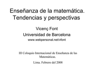 Enseñanza de la matemática.
Tendencias y perspectivas
Vicenç Font
Universidad de Barcelona
www.webpersonal.net/vfont
III Coloquio Internacional de Enseñanza de las
Matemáticas.
Lima. Febrero del 2008
 