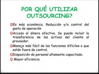 POR QUÉ UTILIZAR
         OUTSOURCING?
Es más económico. Reducción y/o control del
 gasto de operación
Acceso al dinero efectivo. Se puede incluir la
 transferencia de los activos del cliente al
 proveedor.
Manejo más fácil de las funciones difíciles o que
 están fuera de control.
Disposición de personal altamente capacitado.
 Mayor eficiencia.
 