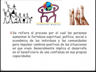0 Se refiere al proceso por el cual las personas
 aumentan la fortaleza espiritual, política, social o
 económica de los individuos y las comunidades
 para impulsar cambios positivos de las situaciones
 en que viven. Generalmente implica el desarrollo
 en el beneficiario de una confianza en sus propias
 capacidades.
 
