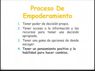 Proceso De
   Empoderamiento
1. Tener poder de decisión propio.
2. Tener acceso a la información y los
   recursos para tomar una decisión
   apropiada.
3. Tener una gama de opciones de donde
   escoger.
4. Tener un pensamiento positivo y la
   habilidad para hacer cambios.
 
