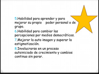 5.Habilidad para aprender y para
mejorar su propio poder personal o de
grupo.
6.Habilidad para cambiar las
percepciones por medios democráticos.
7.Mejorar la auto imagen y superar la
estigmatización.
8.Involucrarse en un proceso
autoiniciado de crecimiento y cambios
continuo sin parar.
 