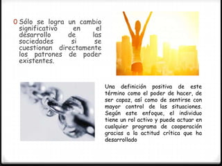 0 Sólo se logra un cambio
 significativo   en    el
 desarrollo    de     las
 sociedades     si     se
 cuestionan directamente
 los patrones de poder
 existentes.


                            Una definición positiva de este
                            término como el poder de hacer, de
                            ser capaz, así como de sentirse con
                            mayor control de las situaciones.
                            Según este enfoque, el individuo
                            tiene un rol activo y puede actuar en
                            cualquier programa de cooperación
                            gracias a la actitud crítica que ha
                            desarrollado
 