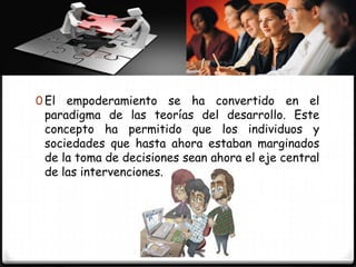 0 El empoderamiento se ha convertido         en el
 paradigma de las teorías del desarrollo. Este
 concepto ha permitido que los individuos y
 sociedades que hasta ahora estaban marginados
 de la toma de decisiones sean ahora el eje central
 de las intervenciones.
 