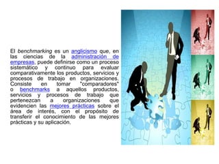 El benchmarking es un anglicismo que, en
las ciencias de la administración de
empresas, puede definirse como un proceso
sistemático y continuo para evaluar
comparativamente los productos, servicios y
procesos de trabajo en organizaciones.
Consiste     en     tomar     "comparadores"
o benchmarks a aquellos productos,
servicios y procesos de trabajo que
pertenezcan      a     organizaciones   que
evidencien las mejores prácticas sobre el
área de interés, con el propósito de
transferir el conocimiento de las mejores
prácticas y su aplicación.
 