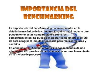 La importancia del benchmarking no se encuentra en la
detallada mecánica de la comparación, sino en el impacto que
pueden tener estas comparaciones sobre los
comportamientos. Se puede considerar como un proceso útil
de cara a lograr el impulso necesario para realizar mejoras y
cambios.
En conclusión, el benchmarking es la consecuencia de una
administración para la calidad, además de ser una herramienta
en la mejora de procesos.
 