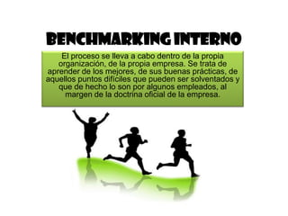 Benchmarking interno
    El proceso se lleva a cabo dentro de la propia
   organización, de la propia empresa. Se trata de
aprender de los mejores, de sus buenas prácticas, de
aquellos puntos difíciles que pueden ser solventados y
   que de hecho lo son por algunos empleados, al
     margen de la doctrina oficial de la empresa.
 