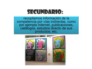 Secundario:
    recopilamos información de la
competencia por vías indirectas, como
 por ejemplo internet, publicaciones,
  catálogos, estudios directo de sus
            productos, etc.
 