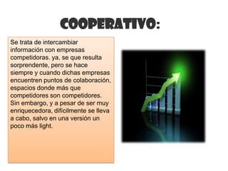 Cooperativo:
Se trata de intercambiar
información con empresas
competidoras. ya, se que resulta
sorprendente, pero se hace
siempre y cuando dichas empresas
encuentren puntos de colaboración,
espacios donde más que
competidores son competidores.
Sin embargo, y a pesar de ser muy
enriquecedora, difícilmente se lleva
a cabo, salvo en una versión un
poco más light.
 