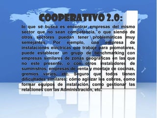 Cooperativo 2.0:
lo que se busca es encontrar empresas del mismo
sector que no sean competencia, o que siendo de
otros sectores puedan tener problemáticas muy
semejantes. Por ejemplo, una empresa de
instalaciones eléctricas que trabaje para promotores,
puede establecer un grupo de benchmarking con
empresas similares de zonas geográficas en las que
no este presente, o con otros instaladores de
suministros, empresas de venta y montaje de cocinas,
gremios varios, etc. Seguro que todos tienen
dificultades similares: cómo agilizar los cobros, como
formar equipos de instalación, como gestionar las
relaciones con las Administración, etc.
 