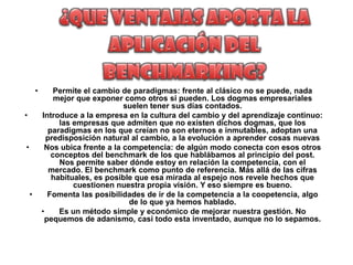•       Permite el cambio de paradigmas: frente al clásico no se puede, nada
                mejor que exponer como otros si pueden. Los dogmas empresariales
                                   suelen tener sus días contados.
•           Introduce a la empresa en la cultura del cambio y del aprendizaje continuo:
                 las empresas que admiten que no existen dichos dogmas, que los
              paradigmas en los que creían no son eternos e inmutables, adoptan una
              predisposición natural al cambio, a la evolución a aprender cosas nuevas
•            Nos ubica frente a la competencia: de algún modo conecta con esos otros
               conceptos del benchmark de los que hablábamos al principio del post.
                 Nos permite saber dónde estoy en relación la competencia, con el
               mercado. El benchmark como punto de referencia. Más allá de las cifras
               habituales, es posible que esa mirada al espejo nos revele hechos que
                     cuestionen nuestra propia visión. Y eso siempre es bueno.
    •         Fomenta las posibilidades de ir de la competencia a la coopetencia, algo
                                    de lo que ya hemos hablado.
            •    Es un método simple y económico de mejorar nuestra gestión. No
             pequemos de adanismo, casi todo esta inventado, aunque no lo sepamos.
 
