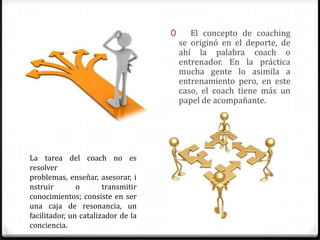 0      El concepto de coaching
                                        se originó en el deporte, de
                                        ahí la palabra coach o
                                        entrenador. En la práctica
                                        mucha gente lo asimila a
                                        entrenamiento pero, en este
                                        caso, el coach tiene más un
                                        papel de acompañante.




La tarea del coach no es
resolver
problemas, enseñar, asesorar, i
nstruir        o       transmitir
conocimientos; consiste en ser
una caja de resonancia, un
facilitador, un catalizador de la
conciencia.
 