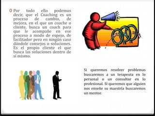 0 Por    todo ello podemos
 decir, que el Coaching es un
 proceso     de    cambio,    de
 mejora, en el que un coache o
 cliente, busca un coach para
 que le acompañe en ese
 proceso a modo de espejo, de
 facilitador pero en ningún caso
 dándole consejos o soluciones.
 Es el propio cliente el que
 busca las soluciones dentro de
 sí mismo.


                                   Si queremos resolver problemas
                                   buscaremos a un terapeuta en lo
                                   personal o un consultor en lo
                                   profesional. Si queremos que alguien
                                   nos enseñe su maestría buscaremos
                                   un mentor.
 