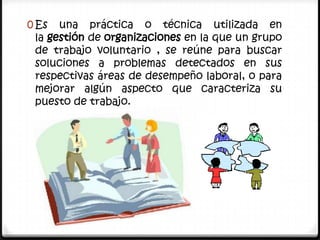 0 Es  una práctica o técnica utilizada en
 la gestión de organizaciones en la que un grupo
 de trabajo voluntario , se reúne para buscar
 soluciones a problemas detectados en sus
 respectivas áreas de desempeño laboral, o para
 mejorar algún aspecto que caracteriza su
 puesto de trabajo.
 