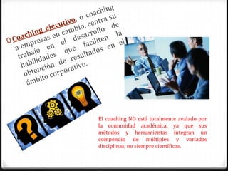 El coaching NO está totalmente avalado por
la comunidad académica, ya que sus
métodos y herramientas integran un
compendio de múltiples y variadas
disciplinas, no siempre científicas.
 