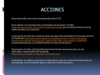 ACCIONES
Para desarrollar esta clase acompañados de lasTIC:
Para realizar una introducción a la temática se proyecto el video
https://www.youtube.com/watch?v=DAow6mnqedc que muestra la historia de las
redes sociales y su evolución.
Se proyecto el video de una de las redes sociales más utilizadas en el mundo como lo
es Facebook http://www.dailymotion.com/video/x1xmscm_mark-zuckerberg-
dentro-de-facebook-documental-c-odisea-bbc-hdtv-2011-spanish_shortfilms
comprendiendo que su utilidad también es hacia lo educativo.
Se proyecto el video tutorial sobre las herramientas necesarias para un uso
adecuado y responsable del Facebook
https://www.youtube.com/watch?v=fEubvKnw5Js
Finalmente, se realizó una práctica exploratoria sobre la cuenta de Facebook de los
estudiantes, recomendando algunos sitios de interés educativo.
 