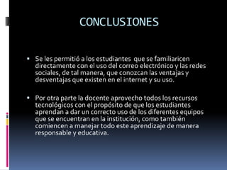 CONCLUSIONES
 Se les permitió a los estudiantes que se familiaricen
directamente con el uso del correo electrónico y las redes
sociales, de tal manera, que conozcan las ventajas y
desventajas que existen en el internet y su uso.
 Por otra parte la docente aprovecho todos los recursos
tecnológicos con el propósito de que los estudiantes
aprendan a dar un correcto uso de los diferentes equipos
que se encuentran en la institución, como también
comiencen a manejar todo este aprendizaje de manera
responsable y educativa.
 