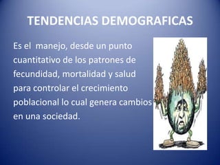 TENDENCIAS DEMOGRAFICAS
Es el manejo, desde un punto
cuantitativo de los patrones de
fecundidad, mortalidad y salud
para controlar el crecimiento
poblacional lo cual genera cambios
en una sociedad.
 