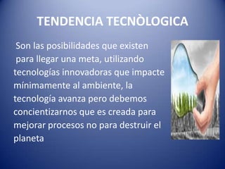 TENDENCIA TECNÒLOGICA
Son las posibilidades que existen
para llegar una meta, utilizando
tecnologías innovadoras que impacte
mínimamente al ambiente, la
tecnología avanza pero debemos
concientizarnos que es creada para
mejorar procesos no para destruir el
planeta
 