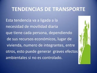 TENDENCIAS DE TRANSPORTE
Esta tendencia va a ligada a la
necesidad de movilidad diaria
que tiene cada persona, dependiendo
de sus recursos económicos, lugar de
vivienda, numero de integrantes, entre
otros, esto puede generar graves efectos
ambientales si no es controlado.
 