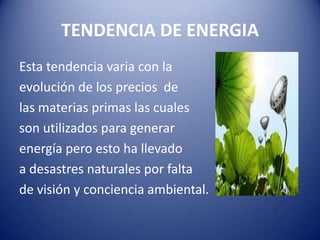 TENDENCIA DE ENERGIA
Esta tendencia varia con la
evolución de los precios de
las materias primas las cuales
son utilizados para generar
energía pero esto ha llevado
a desastres naturales por falta
de visión y conciencia ambiental.
 