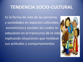 TENDENCIA SOCIO-CULTURAL
Es la forma de vida de las personas
y sociedades en aspectos culturales,
económicos y sociales los cuales se
adquieren en el transcurso de la vida
replicando situaciones que moldean
sus actitudes y comportamientos
 