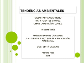 TENDENCIAS AMBIENTALES
CIELO FABRA GUERRERO
KATY FUENTES CHAVEZ
OMAR LAMBRAÑO FLOREZ.
IV SEMESTRE
UNIVERSIDAD DE CORDOBA
LIC. CIENCIAS NATURALES Y EDUCACIÓN
AMBIENTAL
DOC. EDITH CADAVID
Planeta Rica
2015
 