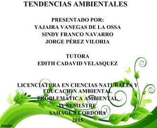 TENDENCIAS AMBIENTALES
PRESENTADO POR:
YAJAIRA VANEGAS DE LA OSSA
SINDY FRANCO NAVARRO
JORGE PÉREZ VILORIA
TUTORA
EDITH CADAVID VELASQUEZ
LICENCIATURA EN CIENCIAS NATURALES Y
EDUCACION AMBIENTAL
PROBLEMÁTICA AMBIENTAL
IV SEMESTRE
SAHAGUN CORDOBA
2015
 