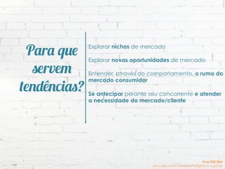 Para que
servem
tendências?
Explorar nichos de mercado
Explorar novas oportunidades de mercado
Entender, através do comportamento, o rumo do
mercado consumidor
Se antecipar perante seu concorrente e atender
a necessidade do mercado/cliente
Ana Del Mar
ana.del.mar@omeleteinteligencia.com.br
 