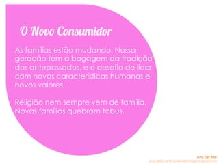 As famílias estão mudando. Nossa
geração tem a bagagem da tradição
dos antepassados, e o desafio de lidar
com novas características humanas e
novos valores.
Religião nem sempre vem de família.
Novas famílias quebram tabus.
O Novo Consumidor
Ana Del Mar
ana.del.mar@omeleteinteligencia.com.br
 