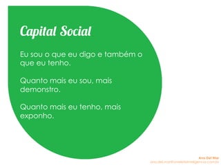 Os indivíduos são e tem, mas cada
vez mais tudo se mistura.
Eu sou o que eu digo e também o
que eu tenho.
Quanto mais eu sou, mais
demonstro.
Quanto mais eu tenho, mais
exponho.
Capital Social
Ana Del Mar
ana.del.mar@omeleteinteligencia.com.br
 