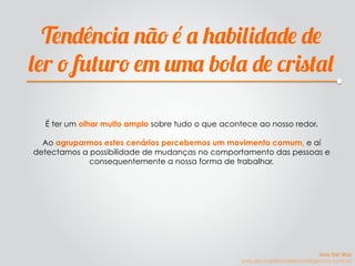 Tendência não é a habilidade de
ler o futuro em uma bola de cristal
É ter um olhar muito amplo sobre tudo o que acontece ao nosso redor.
Ao agruparmos estes cenários percebemos um movimento comum, e aí
detectamos a possibilidade de mudanças no comportamento das pessoas e
consequentemente a nossa forma de trabalhar.
Ana Del Mar
ana.del.mar@omeleteinteligencia.com.br
 