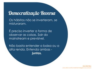 Os hábitos não se inverteram, se
misturaram.
É preciso inverter a forma de
observar as coisas. Sair do
mainstream e previsível.
Não basta entender a baixa ou a
alta renda. Entenda ambas -
juntas.
Democratização Reversa
Ana Del Mar
ana.del.mar@omeleteinteligencia.com.br
 