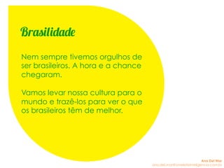 Nem sempre tivemos orgulhos de
ser brasileiros. A hora e a chance
chegaram.
Vamos levar nossa cultura para o
mundo e trazê-los para ver o que
os brasileiros têm de melhor.
Brasilidade
Ana Del Mar
ana.del.mar@omeleteinteligencia.com.br
 