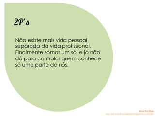 Não existe mais vida pessoal
separada da vida profissional.
Finalmente somos um só, e já não
dá para controlar quem conhece
só uma parte de nós.
2P’s
Ana Del Mar
ana.del.mar@omeleteinteligencia.com.br
 