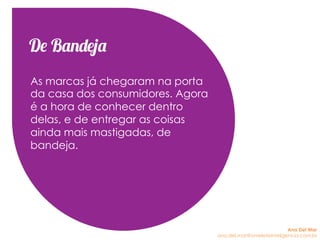 De Bandeja
As marcas já chegaram na porta
da casa dos consumidores. Agora
é a hora de conhecer dentro
delas, e de entregar as coisas
ainda mais mastigadas, de
bandeja.
Ana Del Mar
ana.del.mar@omeleteinteligencia.com.br
 