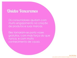 Os consumidores ajudam com
muito engajamento na criação
de produtos e suas marcas.
Eles tornaram-se porta vozes
gratuitos, com mais força do que
nunca, e com muito
conhecimento de causa.
Unidos Venceremos
Ana Del Mar
ana.del.mar@omeleteinteligencia.com.br
 