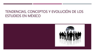 TENDENCIAS, CONCEPTOS Y EVOLUCIÓN DE LOS
ESTUDIOS EN MÉXICO
 