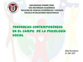 UNIVERSIDAD FERMÍN TORO
           VICE RECTORADO ACADÉMICO
    FACULTAD DE CIENCIAS ECONÓMICAS Y SOCIALES
       ESCUELA DE RELACIONES INDUSTRIALES




Tendencias Contemporáneas
en el campo de la psicología
social



                                                 Alba Escalona
                                                 21.461.057
 