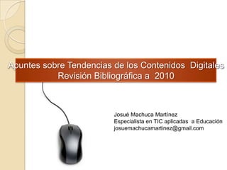 Apuntes sobre Tendencias de los Contenidos  Digitales Revisión Bibliográfica a  2010 Josué Machuca Martínez Especialista en TIC aplicadas  a Educación josuemachucamartinez@gmail.com 