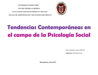 UNIVERSIDAD “FERMIN TORO”
VICE-RECTORADO ACADÉMICO
FACULTAD DE CIENCIAS ECONÓMICAS Y SOCIALES
ESCUELA DE ADMINISTRACIÓN Y RELACIONES INDUSTRIALES
Tendencias Contemporáneas en
el campo de la Psicología Social
María Alejandra Anzola 19883599
Asignatura: Psicología Social
Barquisimeto, Junio 2013
 