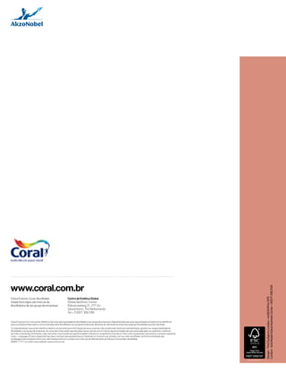 Design – ThisCityAgency London +44 (0)20 8744 1075 
Content – AzkoNobel Global Aesthetic Center + 31(0)71 308 2100 
www.coral.com.br 
Centro de Estética Global 
Global Aesthetic Center 
Rijksstraatweg 31, 2171 AJ 
Sassenheim, The Netherlands 
Tel + 31(0)71 308 2100 
ColourFutures, Coral, AkzoNobel, 
respectivos logos são marcas da 
AkzoNobel e de seu grupo de empresas. 
ColourFutures é um manual de referência de cores de propriedade da AkzoNobel e seu grupo de empresas, disponibilizado para que seja utilizado somente como referência 
para os produtos fabricados e comercializados pela AkzoNobel e seu grupo de empresas, devendo ser devolvido às empresas do grupo AkzoNobel quando solicitado. 
O conteúdo desse manual de referência destina-se somente para informação de seus usuários, não constituindo nenhuma representação, garantia ou responsabilidade da 
AkzoNobel e seu grupo de empresas. As cores das tintas estão reproduzidas nesse manual com o máximo de proximidade das que serão aplicadas na superfície, conforme 
permite a impressão. Entretanto, o tipo, tamanho e iluminação da superfície podem influenciar na aparência final da cor. Para uma visualização mais precisa, consulte o leque de 
cores – Language of Colors disponível nas lojas, e sempre que possível faça um teste de cor no local a ser pintado, com as cores escolhidas, conforme orientação das 
embalagens dos produtos. Para mais informações entre em contato com a Serviço de Atendimento ao Cliente e Consumidor AkzoNobel 
08000 117711 ou visite nosso website: www.coral.com.br 
DB_00388_260614 
